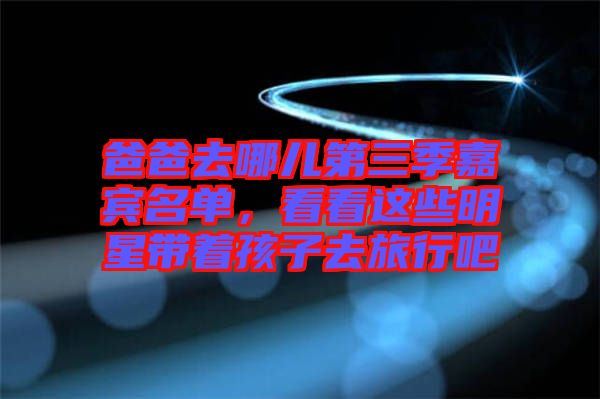爸爸去哪兒第三季嘉賓名單，看看這些明星帶著孩子去旅行吧