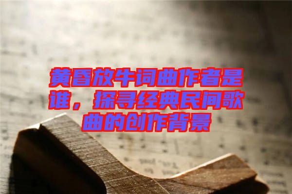 黃昏放牛詞曲作者是誰，探尋經(jīng)典民間歌曲的創(chuàng)作背景