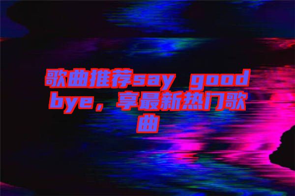 歌曲推薦say goodbye，享最新熱門歌曲
