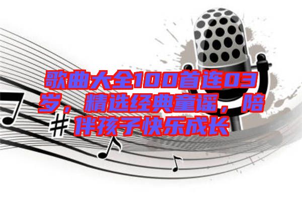 歌曲大全100首連03歲，精選經(jīng)典童謠，陪伴孩子快樂成長