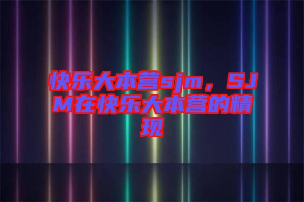 快樂(lè)大本營(yíng)sjm，SJM在快樂(lè)大本營(yíng)的精現(xiàn)