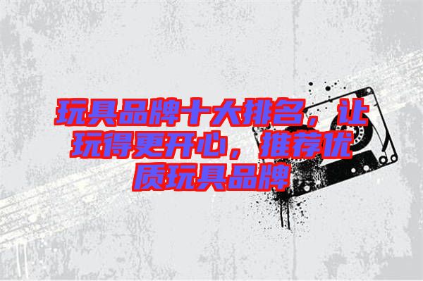 玩具品牌十大排名，讓玩得更開心，推薦優(yōu)質(zhì)玩具品牌