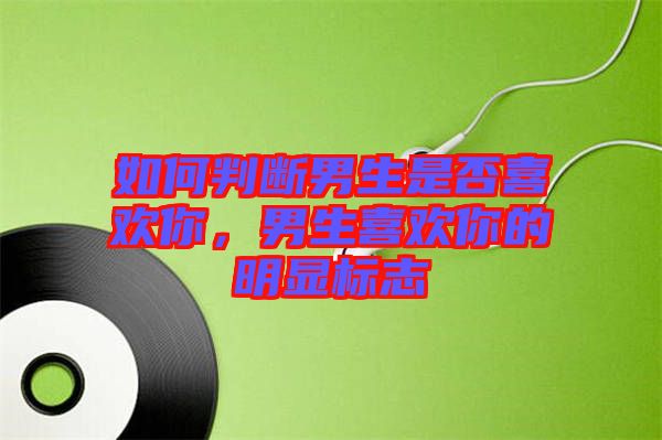 如何判斷男生是否喜歡你，男生喜歡你的明顯標(biāo)志