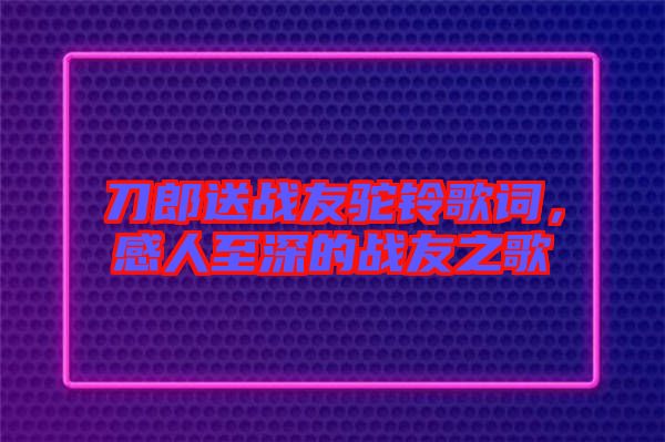 刀郎送戰(zhàn)友駝鈴歌詞，感人至深的戰(zhàn)友之歌