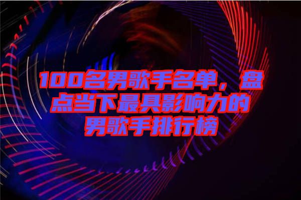 100名男歌手名單，盤(pán)點(diǎn)當(dāng)下最具影響力的男歌手排行榜