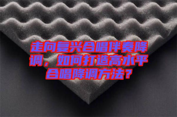 走向復(fù)興合唱伴奏降調(diào)，如何打造高水平合唱降調(diào)方法？