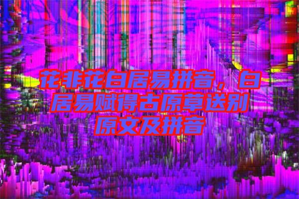花非花白居易拼音，白居易賦得古原草送別原文及拼音
