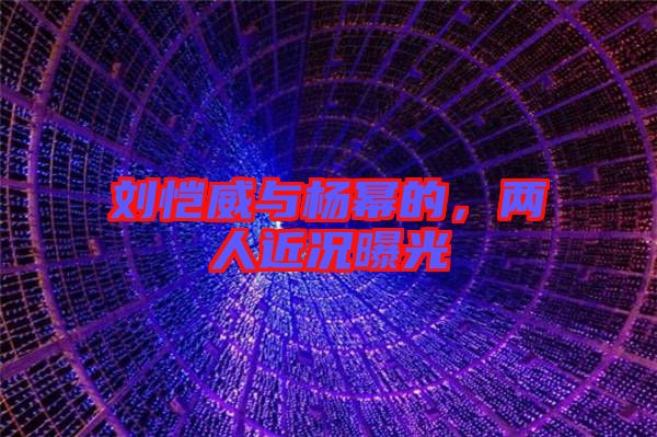 劉愷威與楊冪的，兩人近況曝光