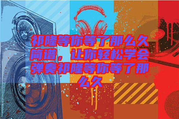 祁隆等你等了那么久簡(jiǎn)譜，讓你輕松學(xué)會(huì)彈奏祁隆等你等了那么久