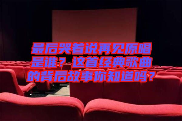 最后哭著說再見原唱是誰？這首經(jīng)典歌曲的背后故事你知道嗎？