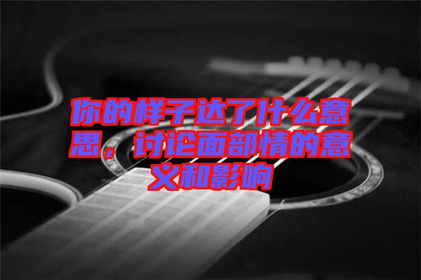 你的樣子達了什么意思，討論面部情的意義和影響