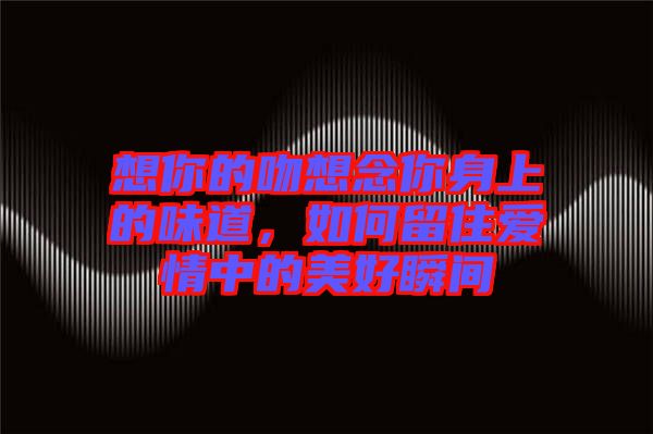 想你的吻想念你身上的味道，如何留住愛(ài)情中的美好瞬間