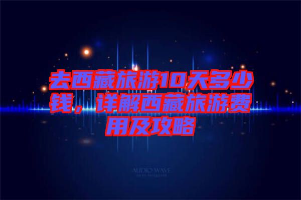 去西藏旅游10天多少錢，詳解西藏旅游費用及攻略