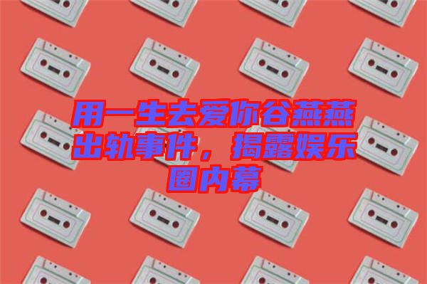 用一生去愛(ài)你谷燕燕出軌事件，揭露娛樂(lè)圈內(nèi)幕