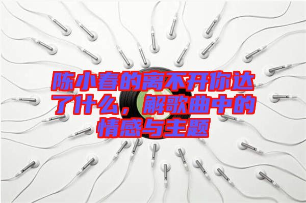 陳小春的離不開你達(dá)了什么，解歌曲中的情感與主題