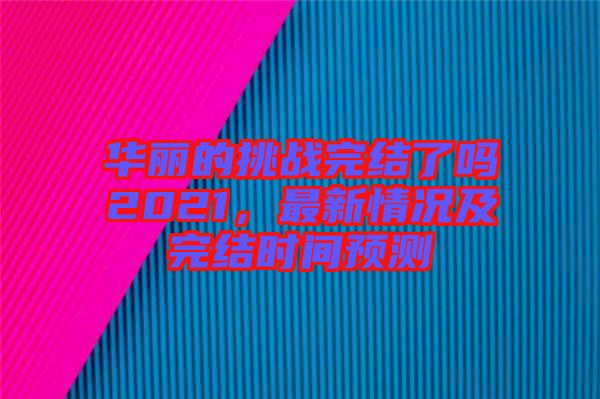 華麗的挑戰(zhàn)完結(jié)了嗎2021，最新情況及完結(jié)時間預(yù)測