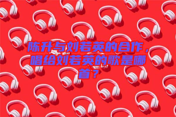 陳升與劉若英的合作，唱給劉若英的歌是哪首？