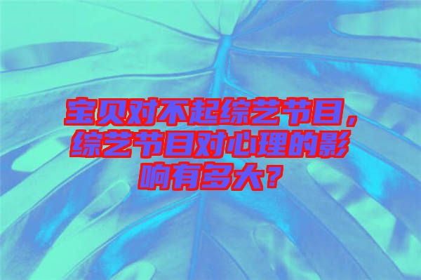 寶貝對(duì)不起綜藝節(jié)目，綜藝節(jié)目對(duì)心理的影響有多大？