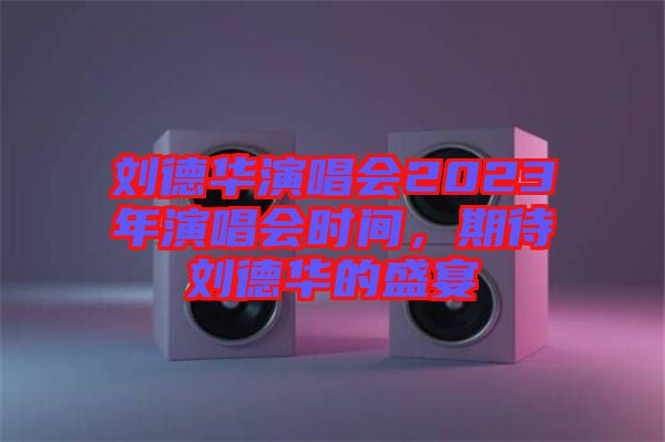 劉德華演唱會2023年演唱會時間，期待劉德華的盛宴