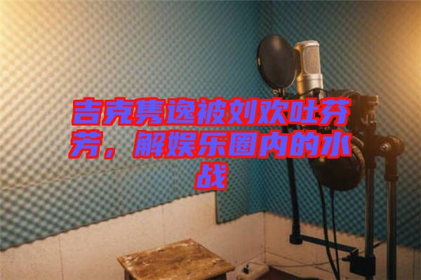 吉克雋逸被劉歡吐芬芳，解娛樂(lè)圈內(nèi)的水戰(zhàn)