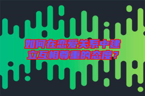 如何在戀愛關(guān)系中建立互相尊重的態(tài)度？