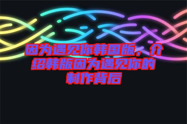 因?yàn)橛鲆?jiàn)你韓國(guó)版，介紹韓版因?yàn)橛鲆?jiàn)你的制作背后