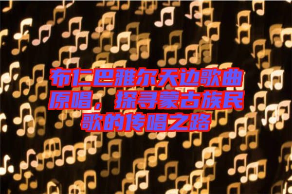布仁巴雅爾天邊歌曲原唱，探尋蒙古族民歌的傳唱之路