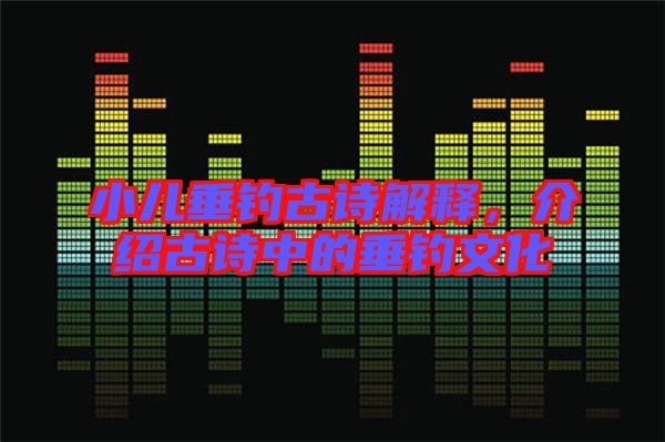 小兒垂釣古詩解釋，介紹古詩中的垂釣文化