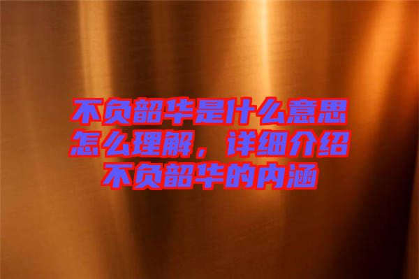 不負(fù)韶華是什么意思怎么理解，詳細(xì)介紹不負(fù)韶華的內(nèi)涵