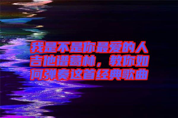 我是不是你最愛的人吉他譜葛林，教你如何彈奏這首經(jīng)典歌曲