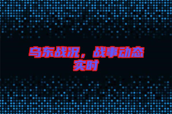 烏東戰(zhàn)況，戰(zhàn)事動(dòng)態(tài)實(shí)時(shí)