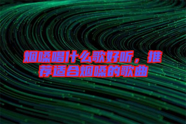 煙嗓唱什么歌好聽，推薦適合煙嗓的歌曲
