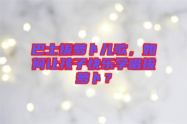 巴士拔蘿卜兒歌，如何讓孩子快樂學唱拔蘿卜？