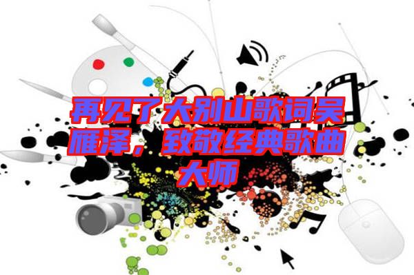 再見了大別山歌詞吳雁澤，致敬經(jīng)典歌曲大師