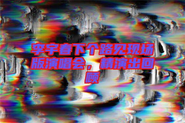 李宇春下個(gè)路見現(xiàn)場(chǎng)版演唱會(huì)，精演出回顧