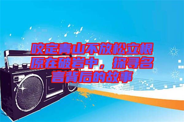 咬定青山不放松立根原在破巖中，探尋名言背后的故事