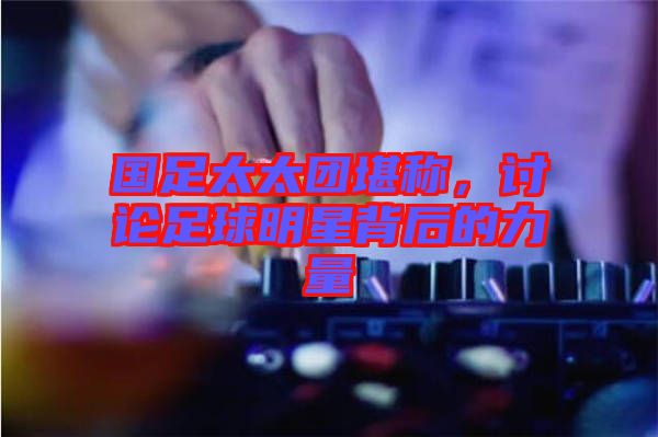 國足太太團(tuán)堪稱，討論足球明星背后的力量