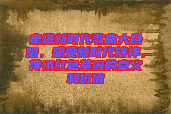 走進(jìn)新時代歌曲大合唱，感受新時代精神，傳承紅色基因的意義和價值