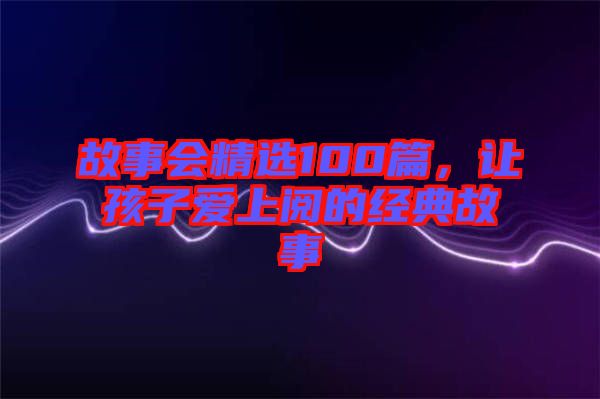 故事會(huì)精選100篇，讓孩子愛上閱的經(jīng)典故事