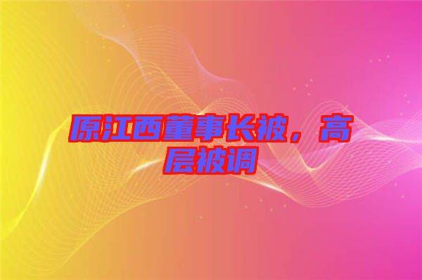 原江西董事長被，高層被調(diào)