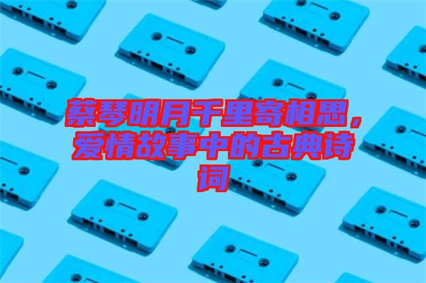 蔡琴明月千里寄相思，愛情故事中的古典詩詞