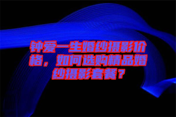 鐘愛一生婚紗攝影價格，如何選購精品婚紗攝影套餐？