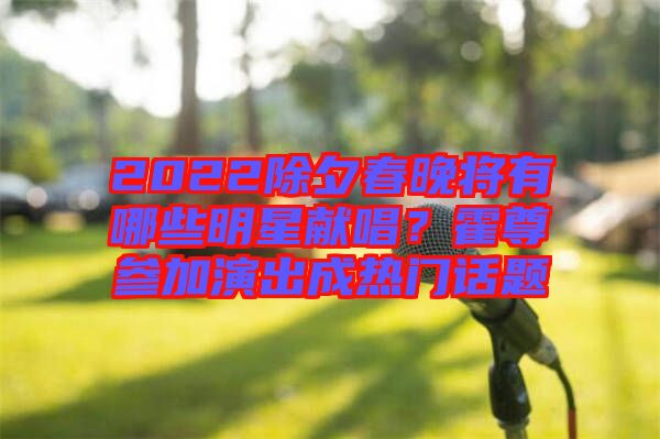 2022除夕春晚將有哪些明星獻唱？霍尊參加演出成熱門話題
