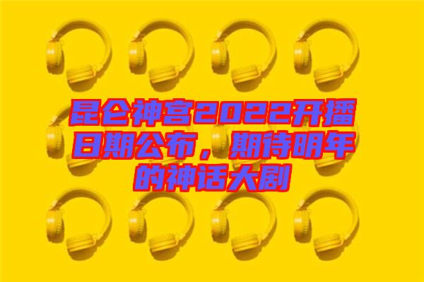 昆侖神宮2022開(kāi)播日期公布，期待明年的神話大劇