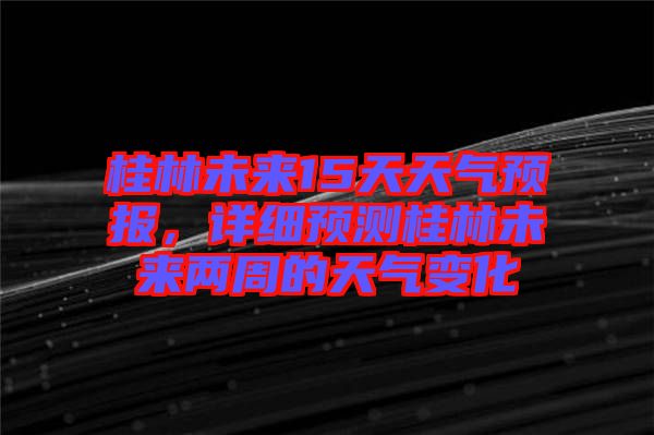 桂林未來15天天氣預(yù)報，詳細預(yù)測桂林未來兩周的天氣變化