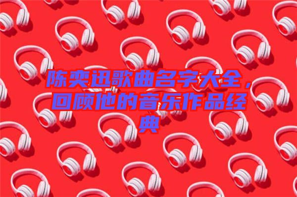 陳奕迅歌曲名字大全，回顧他的音樂(lè)作品經(jīng)典
