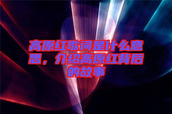 高原紅歌詞是什么意思，介紹高原紅背后的故事