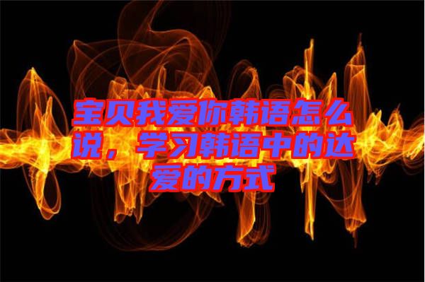 寶貝我愛你韓語怎么說，學(xué)習(xí)韓語中的達(dá)愛的方式