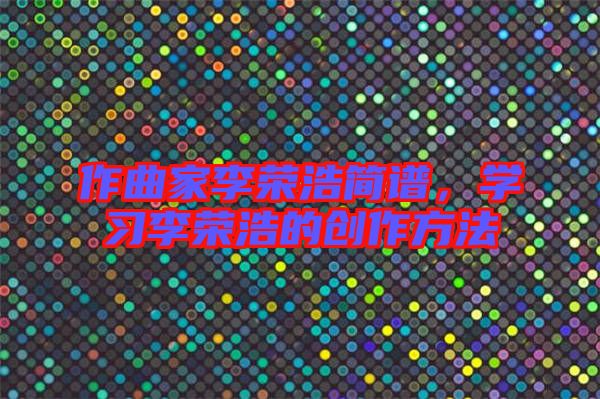 作曲家李榮浩簡譜，學(xué)習(xí)李榮浩的創(chuàng)作方法