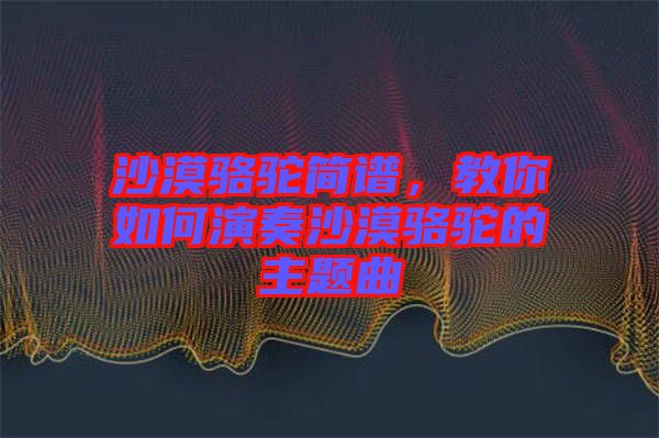 沙漠駱駝簡譜，教你如何演奏沙漠駱駝的主題曲